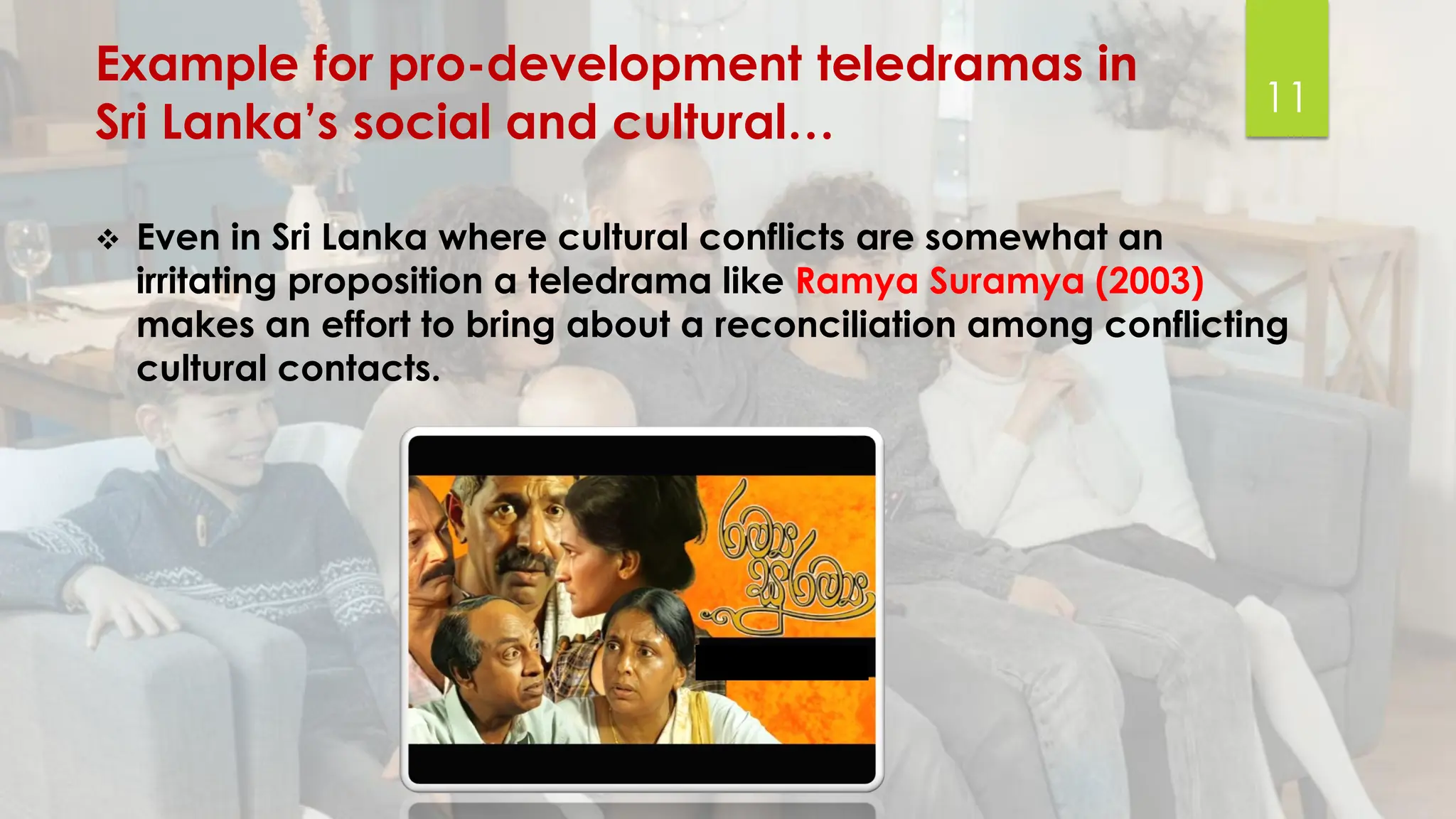 Example for pro-development teledramas in
Sri Lanka’s social and cultural…
❖ Even in Sri Lanka where cultural conflicts are somewhat an
irritating proposition a teledrama like Ramya Suramya (2003)
makes an effort to bring about a reconciliation among conflicting
cultural contacts.
11
 