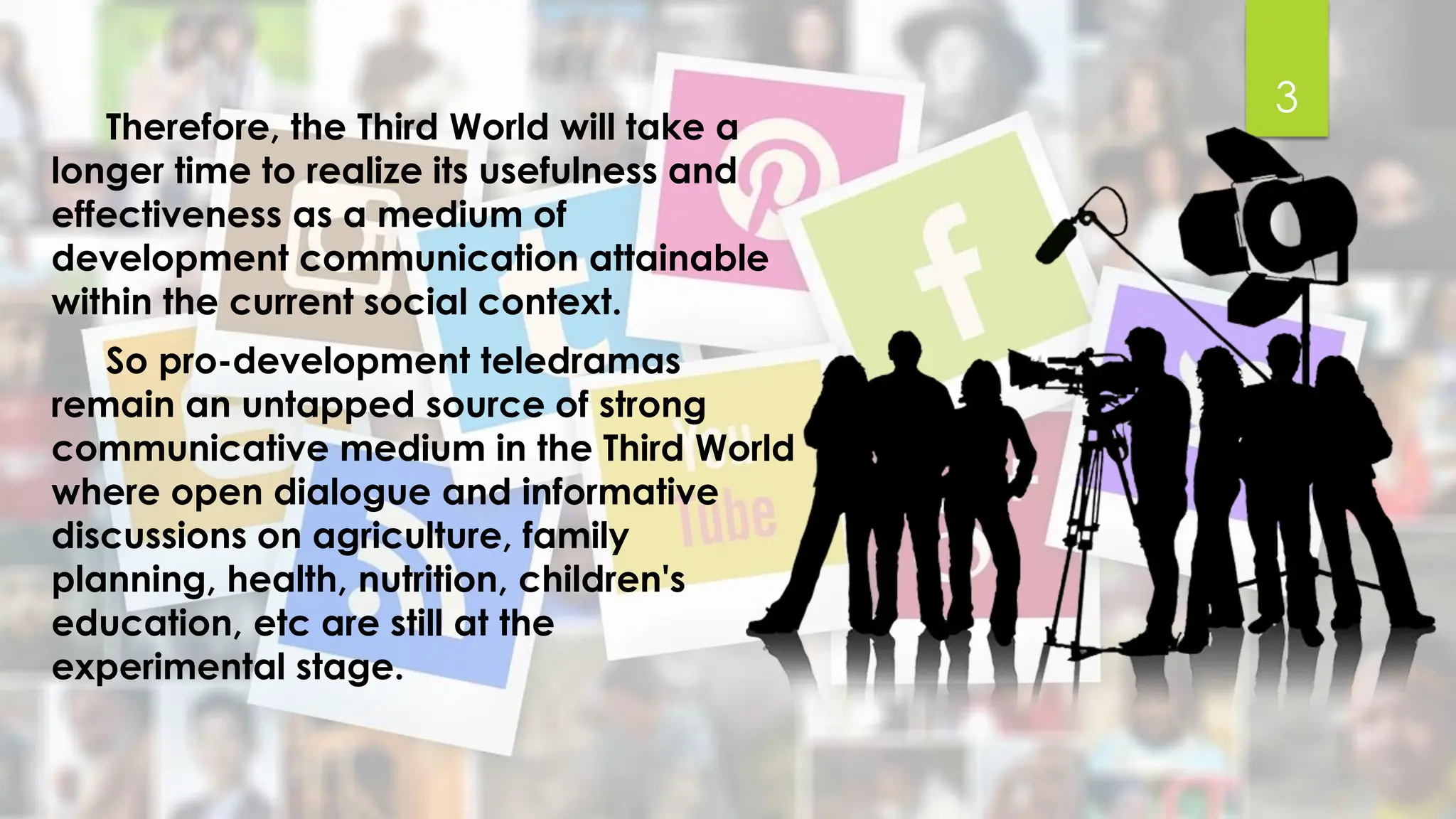 Therefore, the Third World will take a
longer time to realize its usefulness and
effectiveness as a medium of
development communication attainable
within the current social context.
So pro-development teledramas
remain an untapped source of strong
communicative medium in the Third World
where open dialogue and informative
discussions on agriculture, family
planning, health, nutrition, children's
education, etc are still at the
experimental stage.
3
 