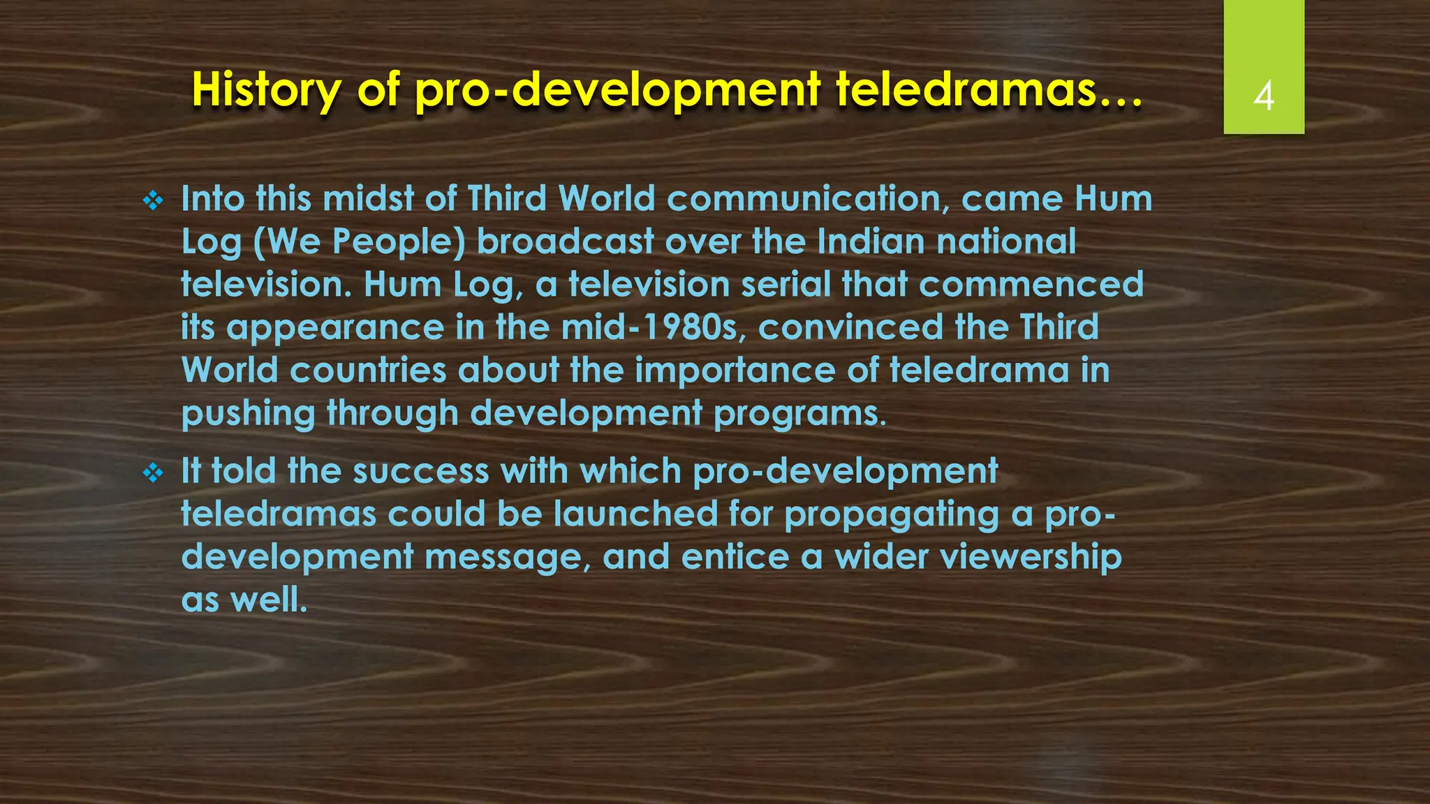 History of pro-development teledramas…
❖ Into this midst of Third World communication, came Hum
Log (We People) broadcast over the Indian national
television. Hum Log, a television serial that commenced
its appearance in the mid-1980s, convinced the Third
World countries about the importance of teledrama in
pushing through development programs.
❖ It told the success with which pro-development
teledramas could be launched for propagating a pro-
development message, and entice a wider viewership
as well.
4
 