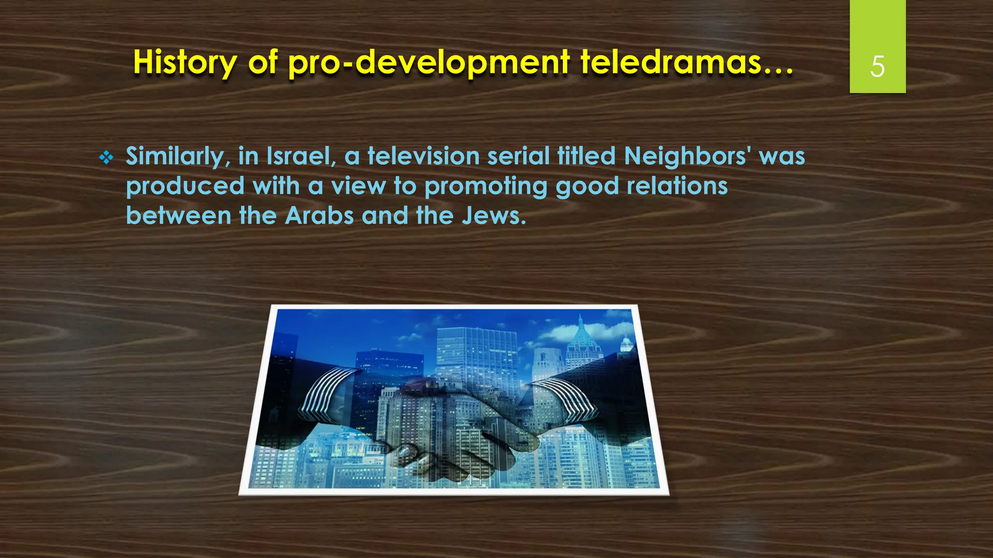 History of pro-development teledramas…
❖ Similarly, in Israel, a television serial titled Neighbors' was
produced with a view to promoting good relations
between the Arabs and the Jews.
5
 