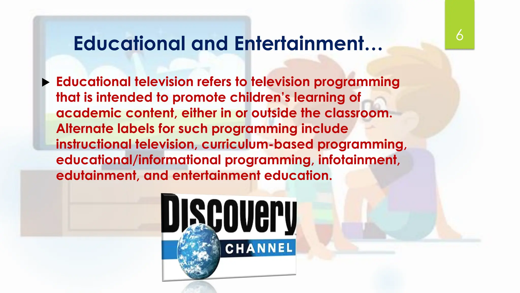 Educational and Entertainment…
 Educational television refers to television programming
that is intended to promote children’s learning of
academic content, either in or outside the classroom.
Alternate labels for such programming include
instructional television, curriculum-based programming,
educational/informational programming, infotainment,
edutainment, and entertainment education.
6
 