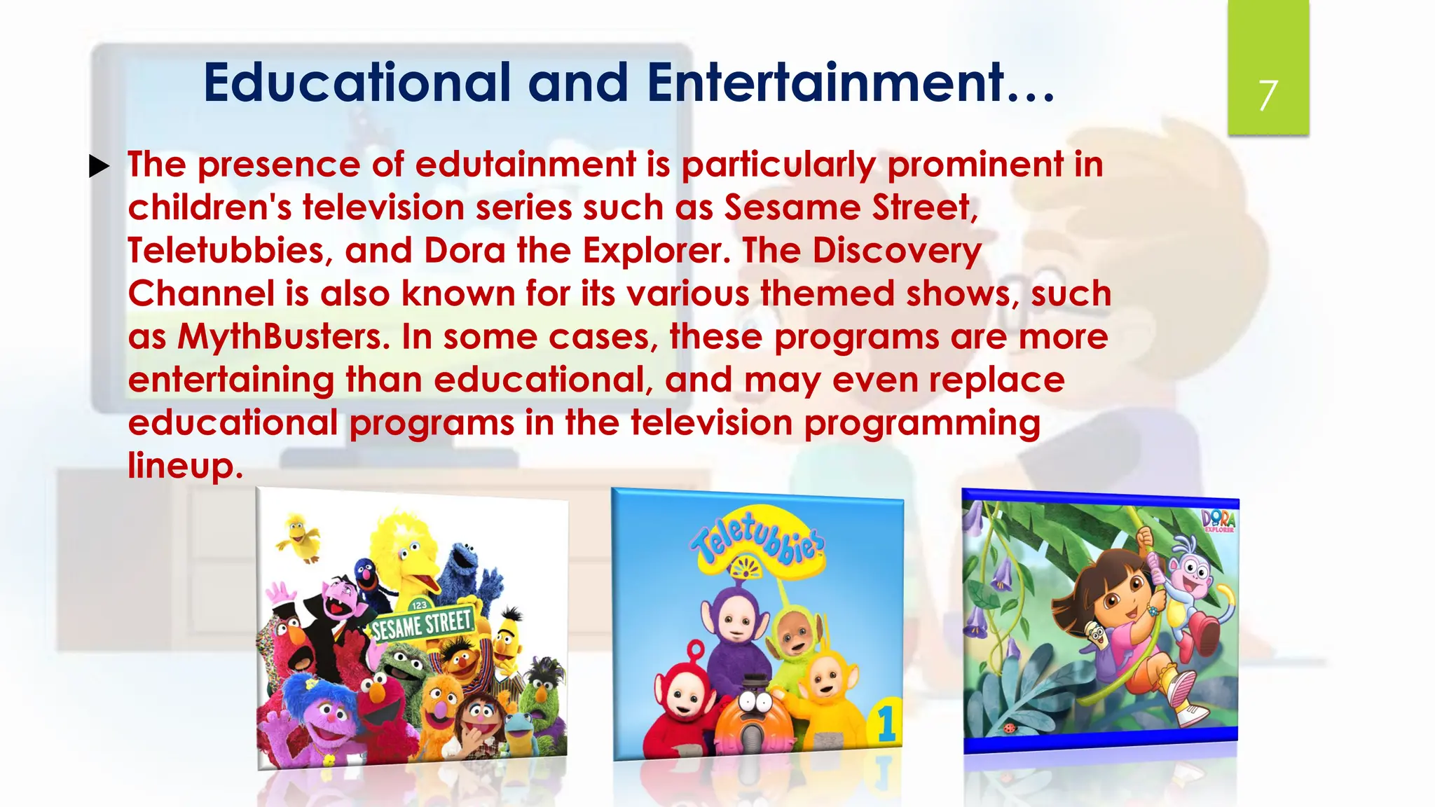 Educational and Entertainment…
 The presence of edutainment is particularly prominent in
children's television series such as Sesame Street,
Teletubbies, and Dora the Explorer. The Discovery
Channel is also known for its various themed shows, such
as MythBusters. In some cases, these programs are more
entertaining than educational, and may even replace
educational programs in the television programming
lineup.
7
 