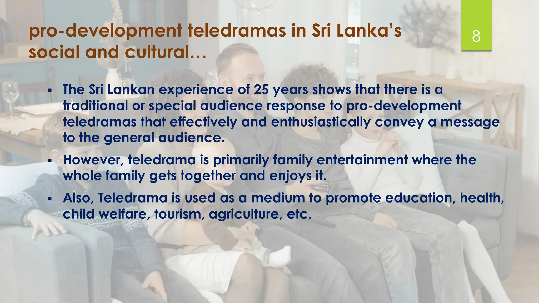 pro-development teledramas in Sri Lanka’s
social and cultural…
▪ The Sri Lankan experience of 25 years shows that there is a
traditional or special audience response to pro-development
teledramas that effectively and enthusiastically convey a message
to the general audience.
▪ However, teledrama is primarily family entertainment where the
whole family gets together and enjoys it.
▪ Also, Teledrama is used as a medium to promote education, health,
child welfare, tourism, agriculture, etc.
8
 