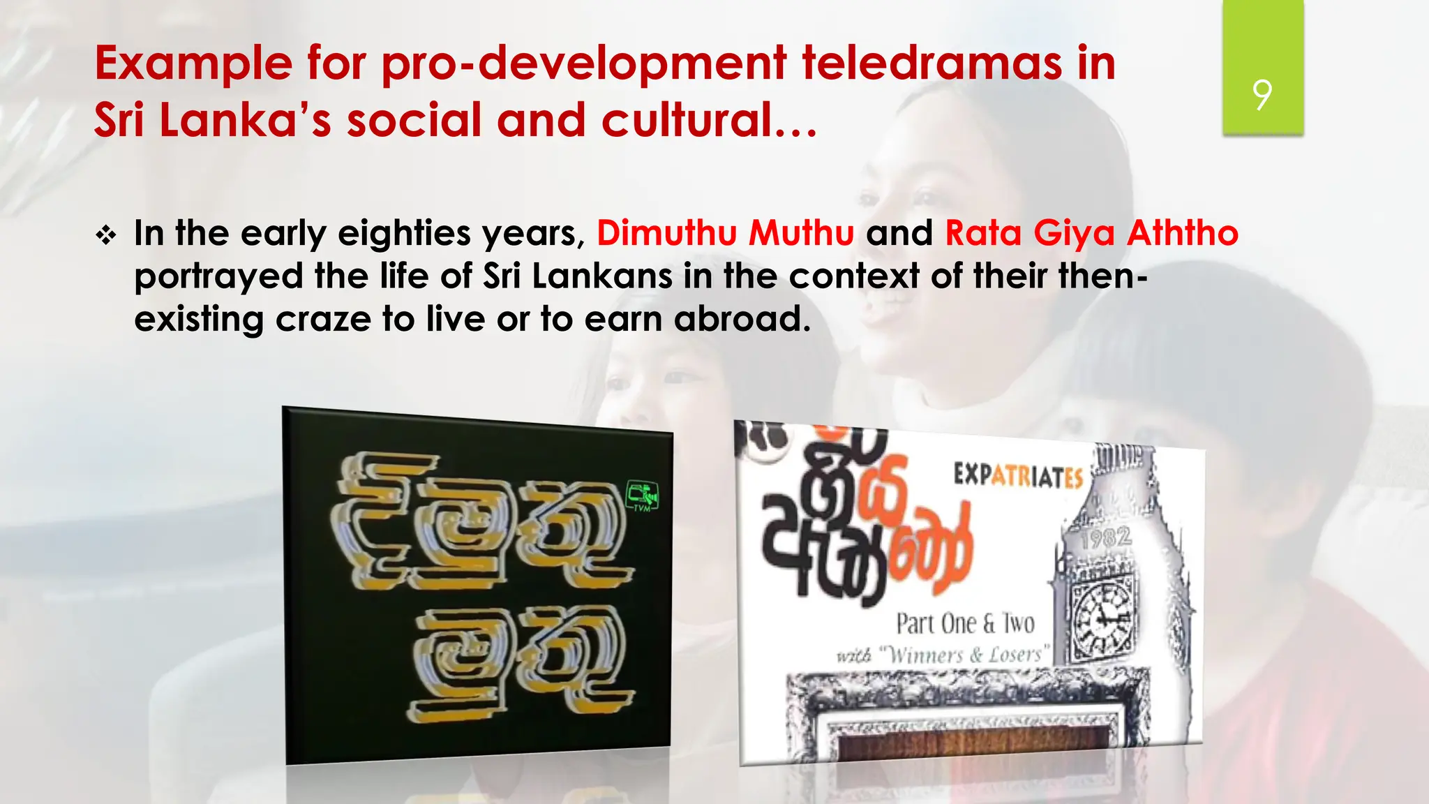Example for pro-development teledramas in
Sri Lanka’s social and cultural…
❖ In the early eighties years, Dimuthu Muthu and Rata Giya Aththo
portrayed the life of Sri Lankans in the context of their then-
existing craze to live or to earn abroad.
9
 
