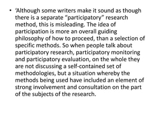 • ‘Although some writers make it sound as though
there is a separate “participatory” research
method, this is misleading. The idea of
participation is more an overall guiding
philosophy of how to proceed, than a selection of
specific methods. So when people talk about
participatory research, participatory monitoring
and participatory evaluation, on the whole they
are not discussing a self-contained set of
methodologies, but a situation whereby the
methods being used have included an element of
strong involvement and consultation on the part
of the subjects of the research.
 