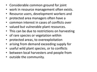 • Considerable common ground for joint
• work in resource management often exists.
• Resource users, development workers and
• protected area managers often have a
• common interest in cases of conflicts over
• valued but vulnerable plant resources.
• This can be due to restrictions on harvesting
• of rare species or vegetation within
• protected areas, to overexploitation
• arising from demand exceeding supply for
• useful wild plant species, or to conflicts
• between local harvesters and people from
• outside the community.
 