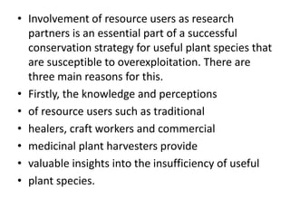 • Involvement of resource users as research
partners is an essential part of a successful
conservation strategy for useful plant species that
are susceptible to overexploitation. There are
three main reasons for this.
• Firstly, the knowledge and perceptions
• of resource users such as traditional
• healers, craft workers and commercial
• medicinal plant harvesters provide
• valuable insights into the insufficiency of useful
• plant species.
 