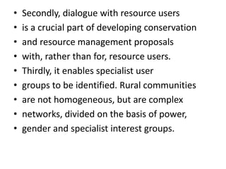 • Secondly, dialogue with resource users
• is a crucial part of developing conservation
• and resource management proposals
• with, rather than for, resource users.
• Thirdly, it enables specialist user
• groups to be identified. Rural communities
• are not homogeneous, but are complex
• networks, divided on the basis of power,
• gender and specialist interest groups.
 