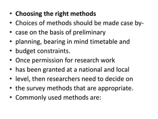 • Choosing the right methods
• Choices of methods should be made case by-
• case on the basis of preliminary
• planning, bearing in mind timetable and
• budget constraints.
• Once permission for research work
• has been granted at a national and local
• level, then researchers need to decide on
• the survey methods that are appropriate.
• Commonly used methods are:
 