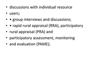• discussions with individual resource
• users;
• • group interviews and discussions;
• • rapid rural appraisal (RRA), participatory
• rural appraisal (PRA) and
• participatory assessment, monitoring
• and evaluation (PAME);
 