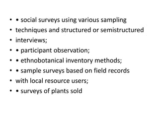 • • social surveys using various sampling
• techniques and structured or semistructured
• interviews;
• • participant observation;
• • ethnobotanical inventory methods;
• • sample surveys based on field records
• with local resource users;
• • surveys of plants sold
 