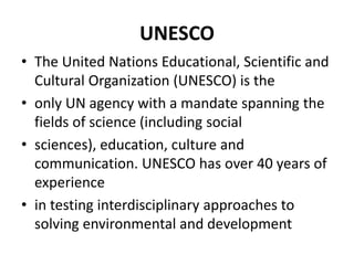 UNESCO
• The United Nations Educational, Scientific and
Cultural Organization (UNESCO) is the
• only UN agency with a mandate spanning the
fields of science (including social
• sciences), education, culture and
communication. UNESCO has over 40 years of
experience
• in testing interdisciplinary approaches to
solving environmental and development
 