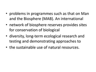 • problems in programmes such as that on Man
and the Biosphere (MAB). An international
• network of biosphere reserves provides sites
for conservation of biological
• diversity, long-term ecological research and
testing and demonstrating approaches to
• the sustainable use of natural resources.
 