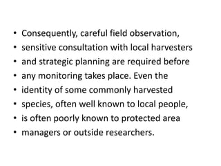 • Consequently, careful field observation,
• sensitive consultation with local harvesters
• and strategic planning are required before
• any monitoring takes place. Even the
• identity of some commonly harvested
• species, often well known to local people,
• is often poorly known to protected area
• managers or outside researchers.
 