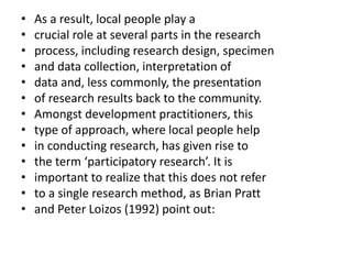 • As a result, local people play a
• crucial role at several parts in the research
• process, including research design, specimen
• and data collection, interpretation of
• data and, less commonly, the presentation
• of research results back to the community.
• Amongst development practitioners, this
• type of approach, where local people help
• in conducting research, has given rise to
• the term ‘participatory research’. It is
• important to realize that this does not refer
• to a single research method, as Brian Pratt
• and Peter Loizos (1992) point out:
 