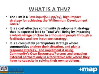 The THV is a  ‘ low-input($15 pp/py), high-impact strategy for achieving the ‘Millennium Development Goals.’ It is a cost effective community development strategy that  is expected lead to Total Well Being by impacting  a whole village of close to a thousand people through a facilitative and low input cost strategy .  It is a completely participatory strategy where communities  analyze their situation, and plan a response strategy,  and implement it using  Community’s Own Resources/Persons and engaging External partners only in a facilitative role where they have no capacity in solving their own problems. WHAT IS A THV? 