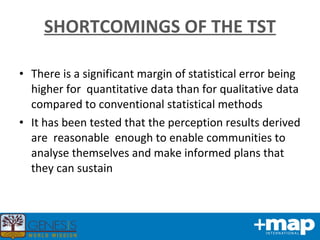There is a significant margin of statistical error being higher for  quantitative data than for qualitative data compared to conventional statistical methods It has been tested that the perception results derived are  reasonable  enough to enable communities to analyse themselves and make informed plans that they can sustain SHORTCOMINGS OF THE TST 