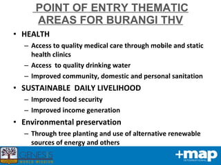 POINT OF ENTRY THEMATIC AREAS FOR BURANGI THV HEALTH Access to quality medical care through mobile and static health clinics Access  to quality drinking water Improved community, domestic and personal sanitation SUSTAINABLE  DAILY LIVELIHOOD Improved food security Improved income generation Environmental preservation  Through tree planting and use of alternative renewable sources of energy and others 