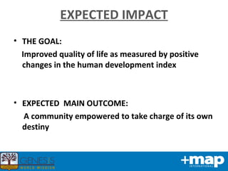 EXPECTED IMPACT THE GOAL: Improved quality of life as measured by positive changes in the human development index EXPECTED  MAIN OUTCOME: A community empowered to take charge of its own destiny 