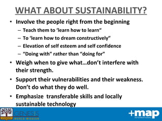 WHAT ABOUT SUSTAINABILITY? Involve the people right from the beginning Teach them to ‘learn how to learn“ To ‘learn how to dream constructively” Elevation of self esteem and self confidence “ Doing with” rather than “doing for” Weigh when to give what…don’t interfere with their strength. Support their vulnerabilities and their weakness. Don’t do what they do well. Emphasize  transferable skills and locally sustainable technology 