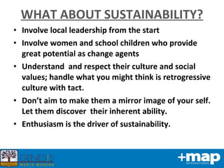 WHAT ABOUT SUSTAINABILITY? Involve local leadership from the start Involve women and school children who provide great potential as change agents Understand  and respect their culture and social values; handle what you might think is retrogressive culture with tact. Don’t aim to make them a mirror image of your self. Let them discover  their inherent ability. Enthusiasm is the driver of sustainability. 