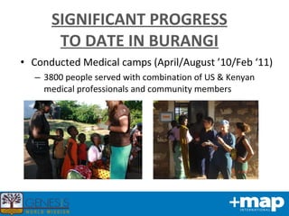 SIGNIFICANT PROGRESS TO DATE IN BURANGI Conducted Medical camps (April/August ’10/Feb ‘11) 3800 people served with combination of US & Kenyan medical professionals and community members 