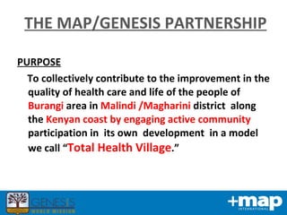 PURPOSE To collectively contribute to the improvement in the quality of health care and life of the people of  Burangi  area in  Malindi /Magharini  district  along the  Kenyan coast by engaging active community   participation in  its own  development  in a model we call “ Total Health Village .” THE MAP/GENESIS PARTNERSHIP 