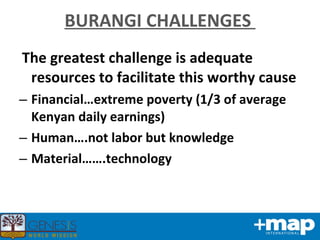 BURANGI CHALLENGES  The greatest challenge is adequate resources to facilitate this worthy cause  Financial…extreme poverty (1/3 of average Kenyan daily earnings) Human….not labor but knowledge Material…….technology  