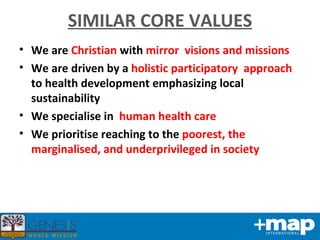 SIMILAR CORE VALUES We are  Christian  with  mirror  visions and missions We are driven by a  holistic participatory  approach  to health development emphasizing local sustainability We specialise in  human health care We prioritise reaching to the  poorest, the marginalised, and underprivileged in society 