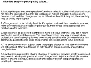 1. Making changes must seem possible:Contributors should not be intimidated and should not have the impression that they are incapable of making changes; the more users become convinced that changes are not as difficult as they think they are, the more they may be willing to participate. 2. Changes must be technically feasible: If a system is closed, then contributors cannot make any changes; as a necessary prerequisite, there needs to be possibilities and mechanisms for extension. 3. Benefits must be perceived: Contributors have to believe that what they get in return justifies the investment they make. The benefits perceived may vary and can include: professional benefits (helping for one’s own work), social benefits (increased status in a community, possibilities for jobs), and personal benefits (engaging in fun activities). 4. The environments must support tasks that people engage in: The best environments will not succeed if they are focused on activities that people do rarely or consider of marginal value. 5. Low barriers must exist to sharing changes: Evolutionary growth is greatly accelerated in systems in which participants can share changes and keep track of multiple versions easily. If sharing is difficult, it creates an unnecessary burden that participants are unwilling to overcome. Meta-data supports participatory culture... 