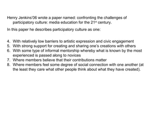 Henry Jenkins’06 wrote a paper named: confronting the challenges of participatory culture: media education for the 21 st  century. In this paper he describes participatory culture as one:  With relatively low barriers to artistic expression and civic engagement  With strong support for creating and sharing one’s creations with others  With some type of informal mentorship whereby what is known by the most experienced is passed along to novices  Where members believe that their contributions matter  Where members feel some degree of social connection with one another (at the least they care what other people think about what they have created).  