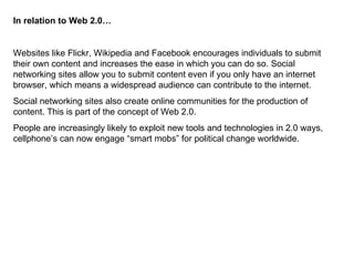 In relation to Web 2.0… Websites like Flickr, Wikipedia and Facebook encourages individuals to submit their own content and increases the ease in which you can do so. Social networking sites allow you to submit content even if you only have an internet browser, which means a widespread audience can contribute to the internet.  Social networking sites also create online communities for the production of content. This is part of the concept of Web 2.0.  People are increasingly likely to exploit new tools and technologies in 2.0 ways, cellphone’s can now engage “smart mobs” for political change worldwide.  
