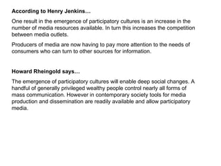 According to Henry Jenkins… One result in the emergence of participatory cultures is an increase in the number of media resources available. In turn this increases the competition between media outlets.  Producers of media are now having to pay more attention to the needs of consumers who can turn to other sources for information.  Howard Rheingold says… The emergence of participatory cultures will enable deep social changes. A handful of generally privileged wealthy people control nearly all forms of mass communication. However in contemporary society tools for media production and dissemination are readily available and allow participatory media. 
