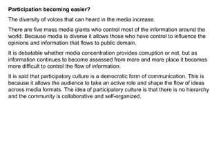 Participation becoming easier? The diversity of voices that can heard in the media increase.  There are five mass media giants who control most of the information around the world. Because media is diverse it allows those who have control to influence the opinions and information that flows to public domain.  It is debatable whether media concentration provides corruption or not, but as information continues to become assessed from more and more place it becomes more difficult to control the flow of information.  It is said that participatory culture is a democratic form of communication. This is because it allows the audience to take an active role and shape the flow of ideas across media formats. The idea of participatory culture is that there is no hierarchy and the community is collaborative and self-organized. 