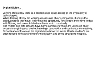Digital Divide... Jenkins states how there is a concern over equal access of the availability of technologies.  When looking at how the working classes use library computers, it shows the disadvantages they have. They have no opportunity for storage, they have to deal with filtering and use out dated machines which run slowly. The middle and elite classes have home computers which are unfiltered allow access to anything you desire, have high band-width and continuous connectivity.  Schools attempt to close the digital divide however media literate student's are often robbed from advancing technologically, and some struggle to keep up. 