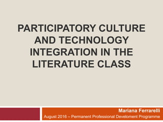 PARTICIPATORY CULTURE
AND TECHNOLOGY
INTEGRATION IN THE
LITERATURE CLASS
Mariana Ferrarelli
August 2016 – Permanent Professional Develoment Programme
 