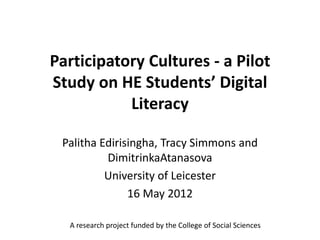 Participatory Cultures - a Pilot
Study on HE Students’ Digital
           Literacy

 Palitha Edirisingha, Tracy Simmons and
          DimitrinkaAtanasova
          University of Leicester
               16 May 2012

  A research project funded by the College of Social Sciences
 
