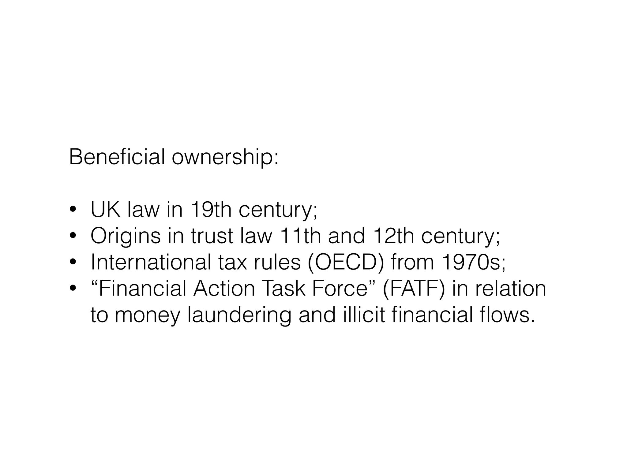 Beneﬁcial ownership:
!
• UK law in 19th century;
• Origins in trust law 11th and 12th century;
• International tax rules (OECD) from 1970s;
• “Financial Action Task Force” (FATF) in relation
to money laundering and illicit ﬁnancial ﬂows.
 