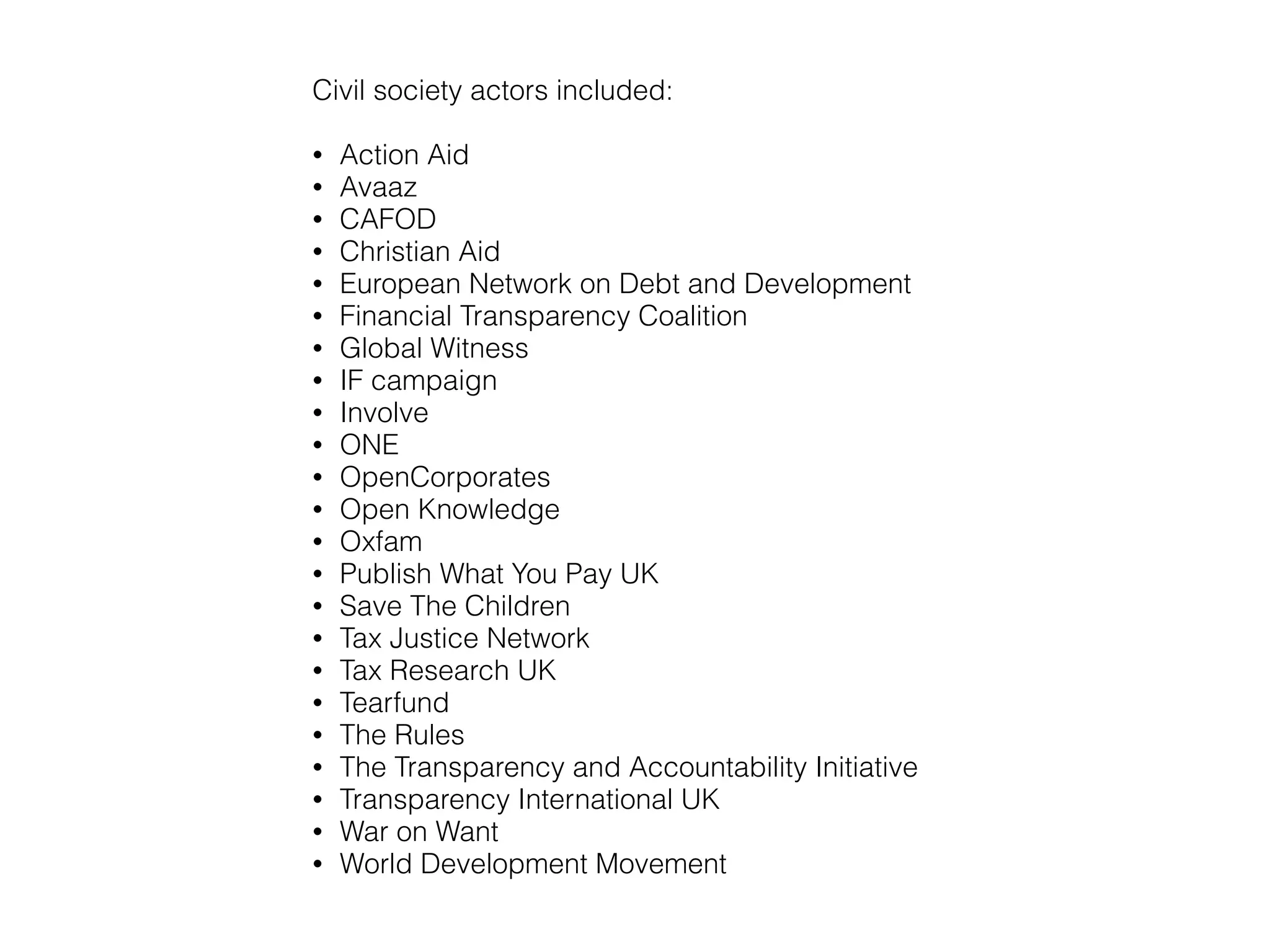 Civil society actors included:
!
• Action Aid
• Avaaz
• CAFOD
• Christian Aid
• European Network on Debt and
Development
• Financial Transparency Coalition
• Global Witness
• IF campaign
• Involve
• ONE
• OpenCorporates
• Open Knowledge
• Oxfam
• Publish What You Pay UK
• Save The Children
• Tax Justice Network
• Tax Research UK
• Tearfund
• The Rules
• The Transparency and
Accountability Initiative
• Transparency International
UK
• War on Want
• World Development
Movement
 