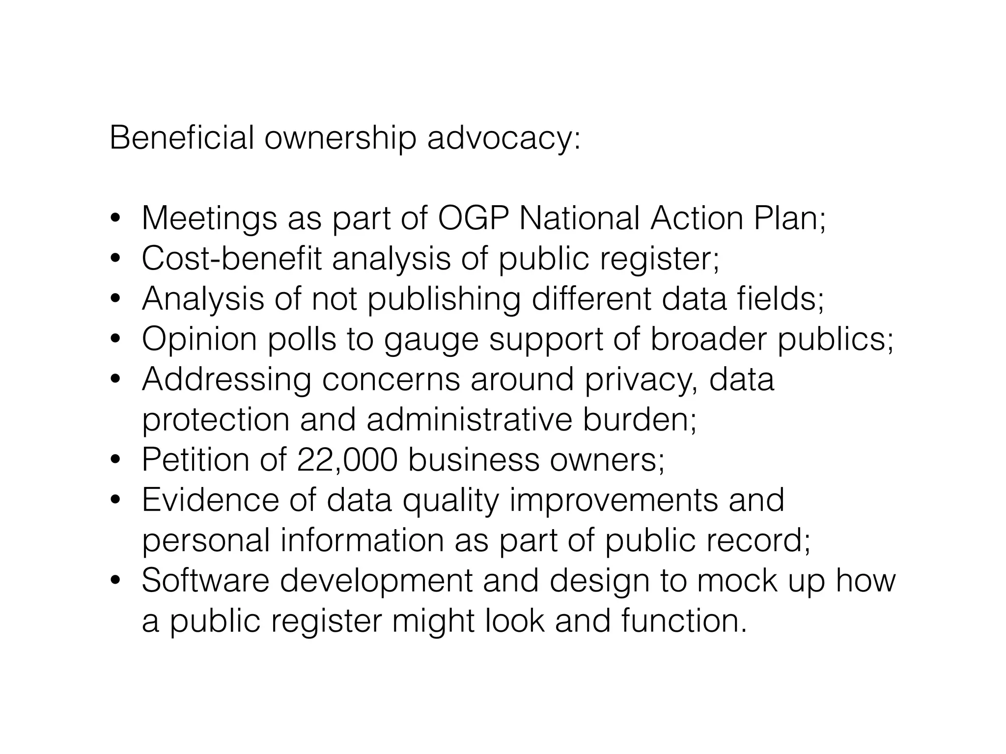 Beneﬁcial ownership advocacy:
!
• Meetings as part of OGP National Action Plan;
• Cost-beneﬁt analysis of public register;
• Analysis of not publishing different data ﬁelds;
• Opinion polls to gauge support of broader publics;
• Addressing concerns around privacy, data
protection and administrative burden;
• Petition of 22,000 business owners;
• Evidence of data quality improvements and
personal information as part of public record;
• Software development and design to mock up how
a public register might look and function.
 