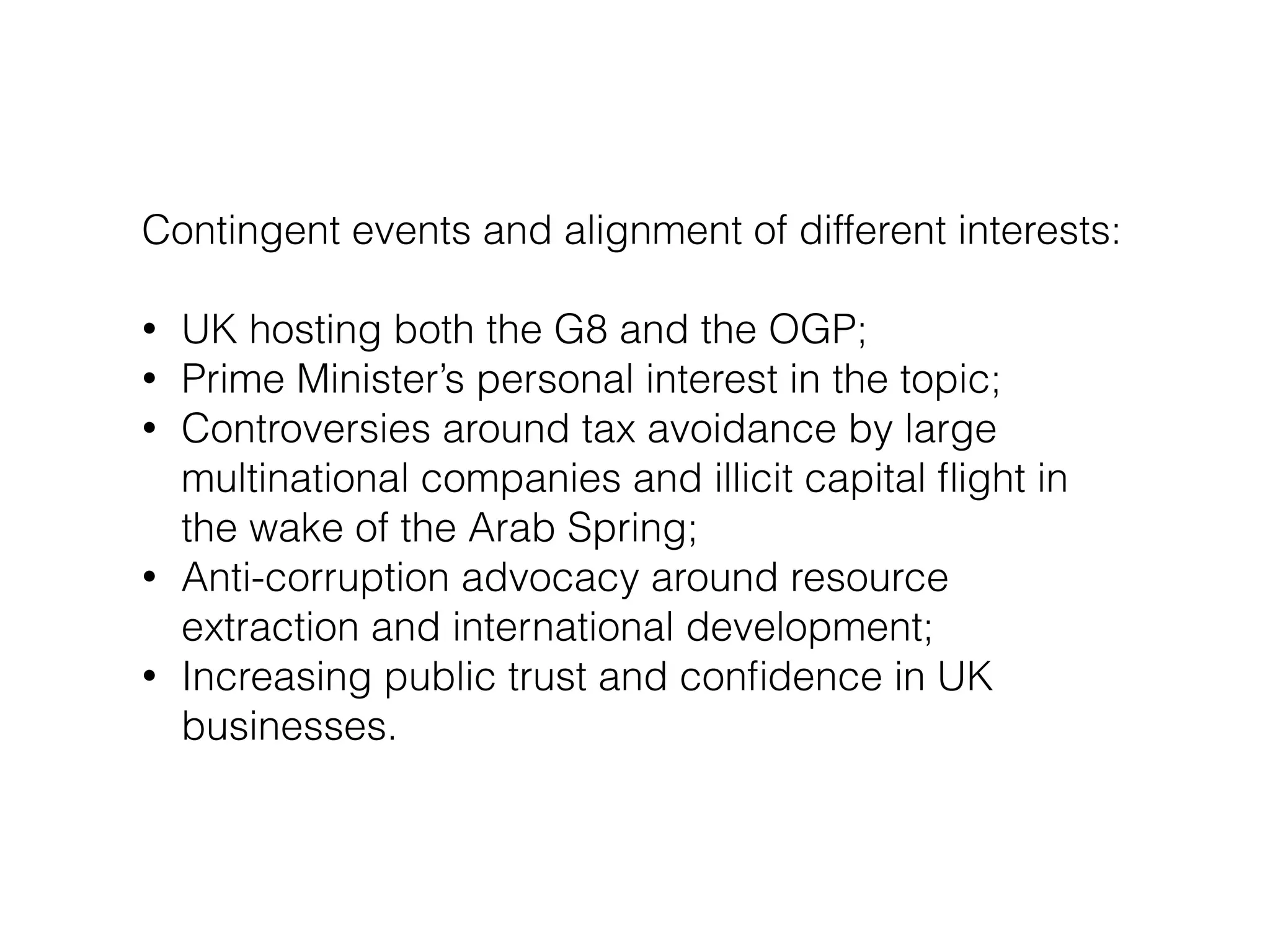 Contingent events and alignment of different interests:
!
• UK hosting both the G8 and the OGP;
• Prime Minister’s personal interest in the topic;
• Controversies around tax avoidance by large
multinational companies and illicit capital ﬂight in
the wake of the Arab Spring;
• Anti-corruption advocacy around resource
extraction and international development;
• Increasing public trust and conﬁdence in UK
businesses.
 