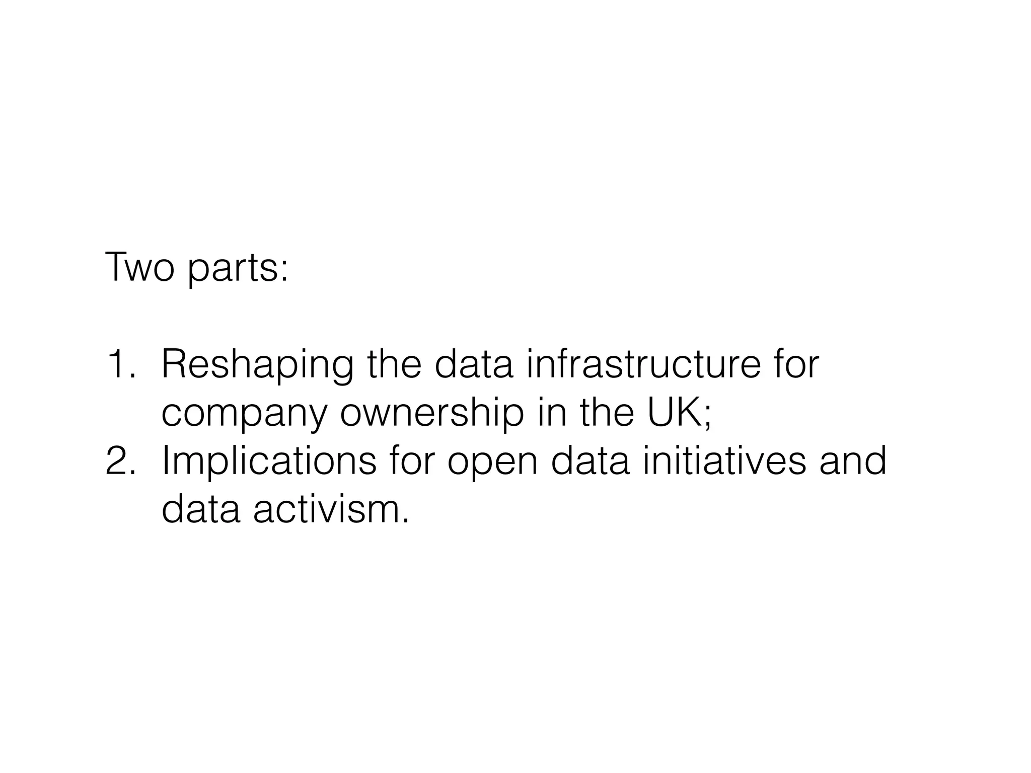 Two parts:
!
1. Reshaping the data infrastructure for
company ownership in the UK;
2. Implications for open data initiatives and
data activism.
 