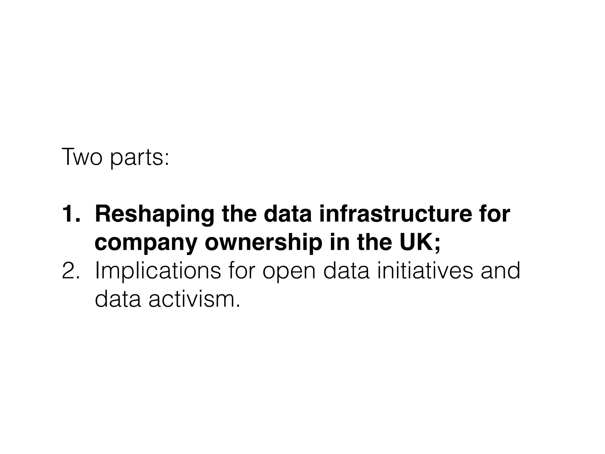 Two parts:
!
1. Reshaping the data infrastructure for
company ownership in the UK;"
2. Implications for open data initiatives and
data activism.
 