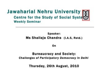 Centre for the Study of Social Systems   Weekly Seminar Speaker: Ms Shailaja Chandra  (I.A.S, Retd.) On Bureaucracy and Society: Challenges of Participatory Democracy in Delhi  Thursday, 26th August, 2010 Jawaharlal Nehru University 