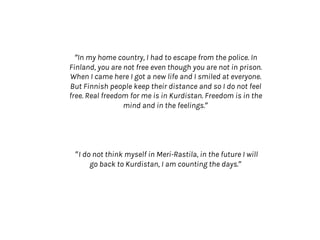 “In my home country, I had to escape from the police. In
Finland, you are not free even though you are not in prison.
When I came here I got a new life and I smiled at everyone.
But Finnish people keep their distance and so I do not feel
free. Real freedom for me is in Kurdistan. Freedom is in the
mind and in the feelings.”
”I do not think myself in Meri-Rastila, in the future I will
go back to Kurdistan, I am counting the days.”
 