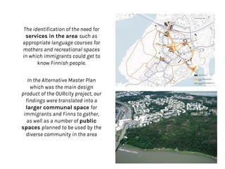 The identification of the need for
services in the area such as
appropriate language courses for
mothers and recreational spaces
in which immigrants could get to
know Finnish people.
In the Alternative Master Plan
which was the main design
product of the OURcity project, our
findings were translated into a
larger communal space for
immigrants and Finns to gather,
as well as a number of public
spaces planned to be used by the
diverse community in the area
 