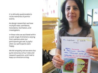 It is ethically questionable to
incite memories of painful
events.
As design researchers we have
multiple roles: confidants,
translators, facilitators, and
investigators.
In these roles we oscillated within
a wide range of emotions varying
from sadness when our
participants got sad, to joyful
when our participants were
happy.
We felt empathy and we were also
quite conscious of our roles and
research questions, and tried to
keep our emotions at bay.
 