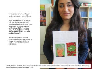 Emotions, even when they are
controversial, are unavoidable.
Light and Akama (2012) argue
that participatory methods
cannot be seen in isolation from
the people engaged in them.
They are “[m]ethods and
techniques [that] require
embodiment”.
This embodiment could be
painful in research situations in
which traumatic events are
discussed.
Light, A., & Akama, Y. (2012). The Human Touch: Participatory practice and the role of facilitation in designing with communities. Proc. Participatory
Design Conference, Roskilde,Denmark, p. 61-70.
 