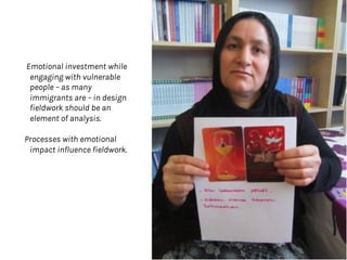 Emotional investment while
engaging with vulnerable
people – as many
immigrants are – in design
fieldwork should be an
element of analysis.
Processes with emotional
impact influence fieldwork.
 