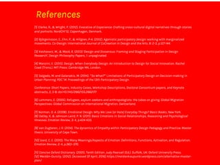 References
[1] Clarke, R., & Wright, P. (2012). Evocative of Experience: Crafting cross-cultural digital narratives through stories
and portraits. NordCHI’12, Copenhagen, Denmark.
[2] Björgvinsson, E., Ehn, P., & Hillgren, P-A. (2012). Agonistic participatory design: working with marginalized
movements. Co-Design: International Journal of CoCreation in Design and the Arts. 8: 2-3, p.127-144.
[3] Keshavarz, M., & Mazé, R. (2013) 'Design and Dissensus: Framing and Staging Participation in Design
Research', Design Philosophy Papers, 1: unpaginated.
[4] Manzini, E. (2015). Design, When Everybody Design. An Introduction to Design for Social Innovation. Rachel
Coad (Trans.). MIT Press: Cambridge MA, London.
[5] Salgado, M. and Galanakis, M. (2014). “So What?” Limitations of Participatory Design on Decision-making in
Urban Planning. PDC '14: Proceedings of the 13th Participatory Design
Conference: Short Papers, Industry Cases, Workshop Descriptions, Doctoral Consortium papers, and Keynote
abstracts, 2, 5-8. doi>10.1145/2662155.2662177
[6] Lammers, E. (2005). Refugees, asylum seekers and anthropologists: the taboo on giving. Global Migration
Perspectives. Global Commission on International Migration. Switzerland.
[7] Norman, D. A. (2008). Emotional Design. Why We Love (or Hate) Everyday Things? Basic Books, New York.
[8] Oatley, K. & Johnson-Laird, P. N. (2011). Basic Emotions in Social Relationships, Reasoning and Psychological
Illnesses. Emotion Review, 3: 4, p.424-433.
[9] van Dugteren, J. R. (2014). The dynamics of Empathy within Participatory Design Pedagogy and Practice. Master
thesis. University of Cape Town.
[10] Izard, C. E. (2010). The Many Meanings/Aspects of Emotion: Definitions, Functions, Activation, and Regulation.
Emotion Review, 2: 4, p.363–370.
[11] Concise Oxford Dictionary. (2001). Tenth Edition. Judy Pearsall (Ed.). Suffolk, UK: Oxford University Press.
[12] Meidän-Ourcity. (2012). [Accessed 07 April, 2016] https://meidankaupunki.wordpress.com/alternative-master-
plan/
 
